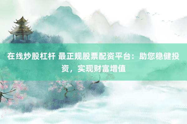 在线炒股杠杆 最正规股票配资平台：助您稳健投资，实现财富增值