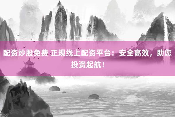 配资炒股免费 正规线上配资平台：安全高效，助您投资起航！