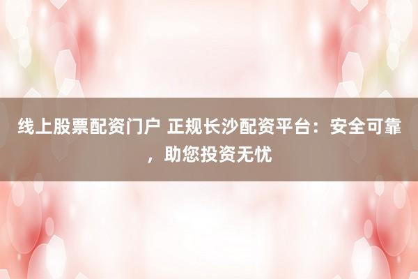 线上股票配资门户 正规长沙配资平台：安全可靠，助您投资无忧