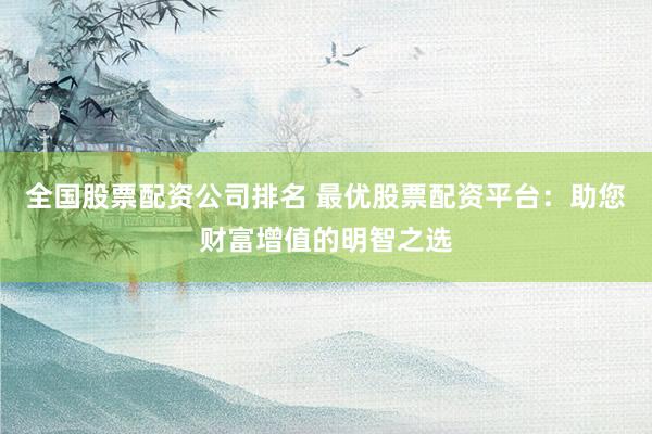 全国股票配资公司排名 最优股票配资平台：助您财富增值的明智之选