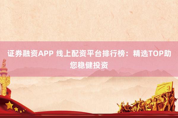 证券融资APP 线上配资平台排行榜：精选TOP助您稳健投资