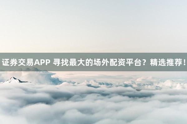 证券交易APP 寻找最大的场外配资平台？精选推荐！