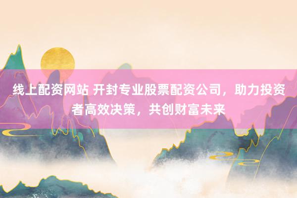 线上配资网站 开封专业股票配资公司，助力投资者高效决策，共创财富未来