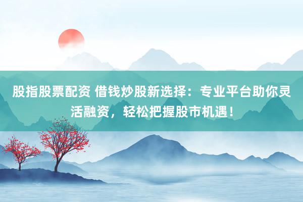 股指股票配资 借钱炒股新选择：专业平台助你灵活融资，轻松把握股市机遇！