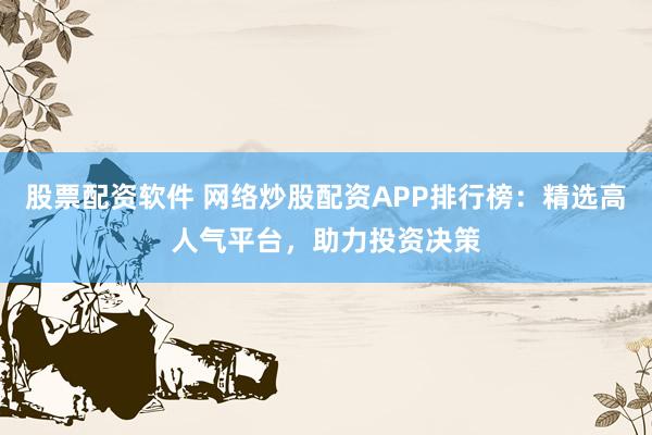 股票配资软件 网络炒股配资APP排行榜：精选高人气平台，助力投资决策