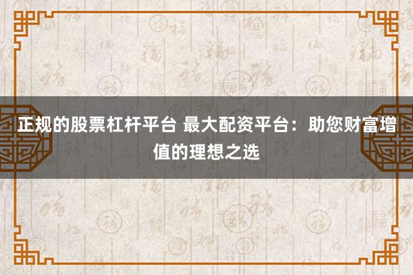 正规的股票杠杆平台 最大配资平台：助您财富增值的理想之选