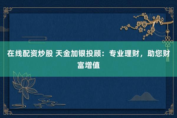 在线配资炒股 天金加银投顾：专业理财，助您财富增值