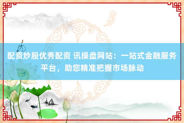 配资炒股优秀配资 讯操盘网站：一站式金融服务平台，助您精准把握市场脉动
