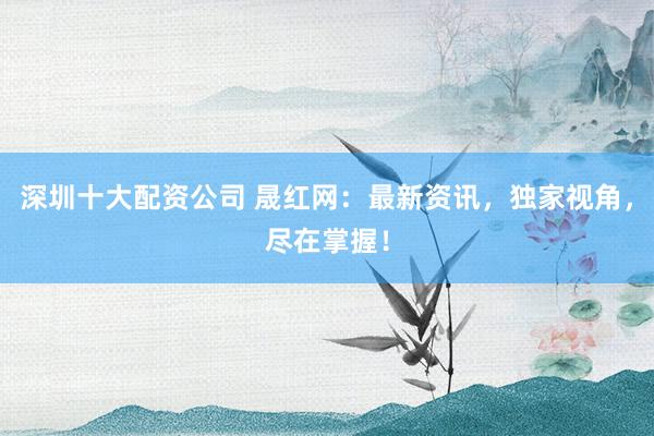 深圳十大配资公司 晟红网：最新资讯，独家视角，尽在掌握！
