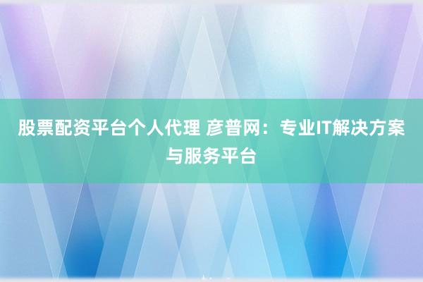 股票配资平台个人代理 彦普网：专业IT解决方案与服务平台