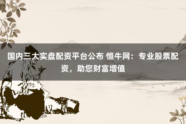 国内三大实盘配资平台公布 恒牛网：专业股票配资，助您财富增值