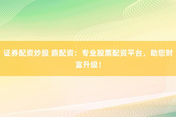 证券配资炒股 鼎配资：专业股票配资平台，助您财富升级！