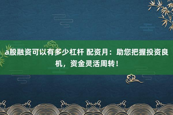 a股融资可以有多少杠杆 配资月：助您把握投资良机，资金灵活周转！