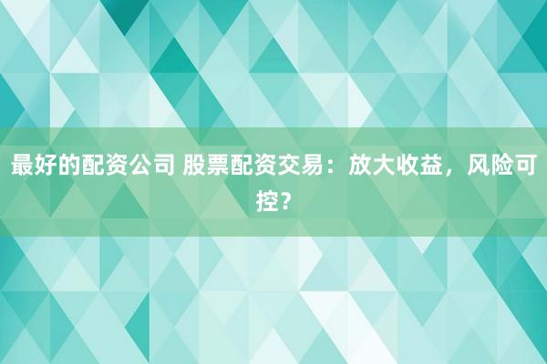 最好的配资公司 股票配资交易：放大收益，风险可控？
