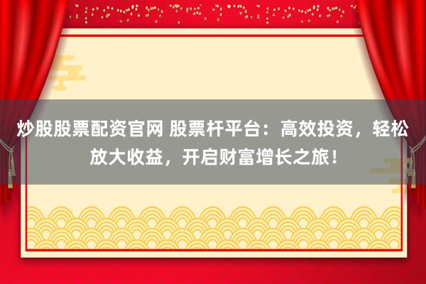 炒股股票配资官网 股票杆平台：高效投资，轻松放大收益，开启财富增长之旅！