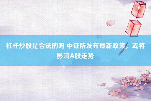 杠杆炒股是合法的吗 中证所发布最新政策，或将影响A股走势