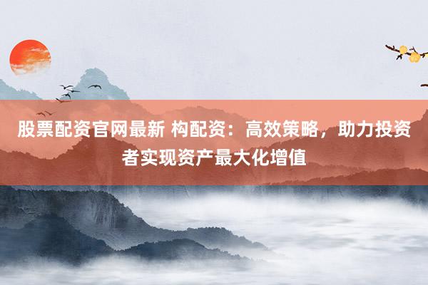 股票配资官网最新 构配资：高效策略，助力投资者实现资产最大化增值
