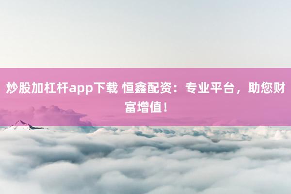 炒股加杠杆app下载 恒鑫配资：专业平台，助您财富增值！