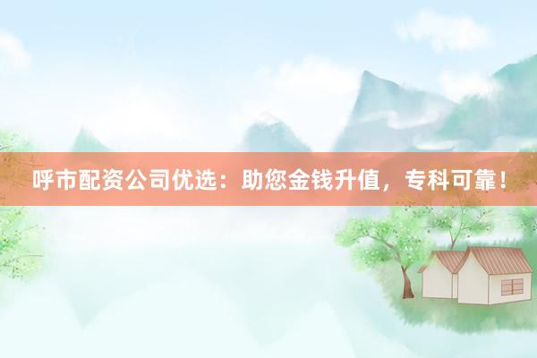 呼市配资公司优选：助您金钱升值，专科可靠！