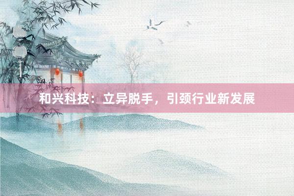 和兴科技：立异脱手，引颈行业新发展