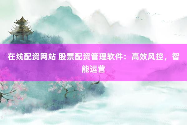在线配资网站 股票配资管理软件：高效风控，智能运营