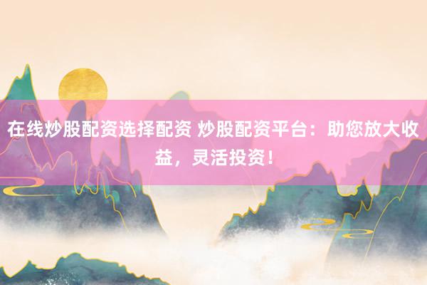 在线炒股配资选择配资 炒股配资平台：助您放大收益，灵活投资！