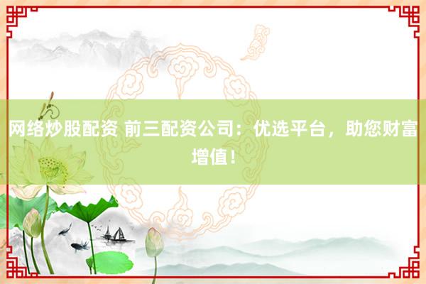 网络炒股配资 前三配资公司：优选平台，助您财富增值！