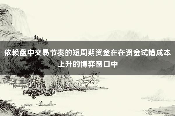 依赖盘中交易节奏的短周期资金在在资金试错成本上升的博弈窗口中