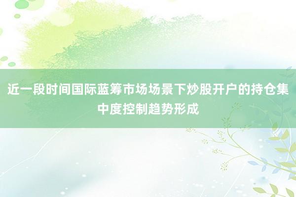 近一段时间国际蓝筹市场场景下炒股开户的持仓集中度控制趋势形成