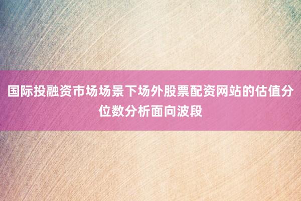 国际投融资市场场景下场外股票配资网站的估值分位数分析面向波段