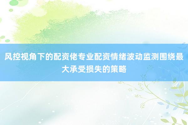 风控视角下的配资佬专业配资情绪波动监测围绕最大承受损失的策略