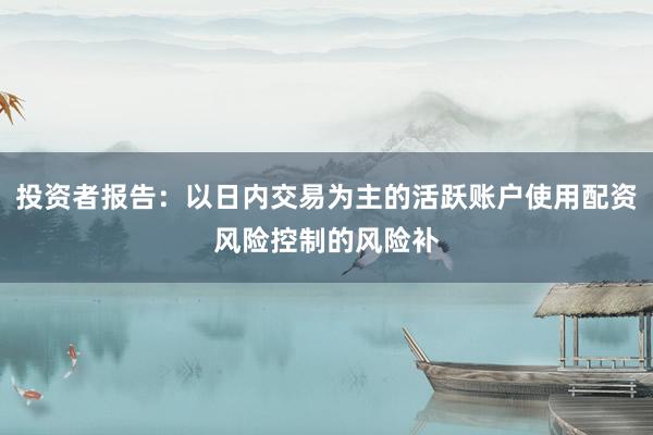 投资者报告：以日内交易为主的活跃账户使用配资风险控制的风险补