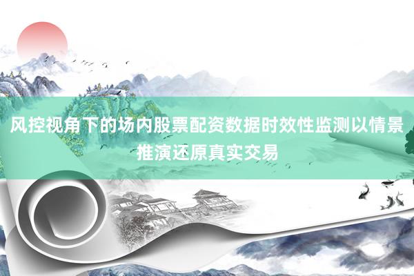 风控视角下的场内股票配资数据时效性监测以情景推演还原真实交易